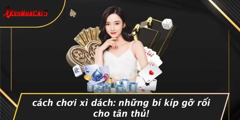CÁCH CHƠI XÌ DÁCH: NHỮNG BÍ KÍP GỠ RỐI CHO TÂN THỦ!